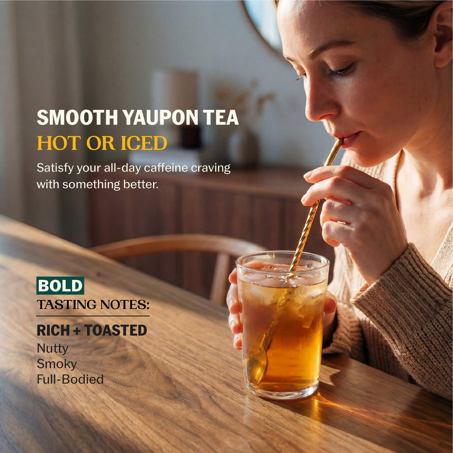 Woman sipping iced yaupon tea through a gold straw with Smooth Yaupon Tea Hot or Iced messaging and Bold tasting notes: Rich + Toasted, Nutty, Smoky, Full-Bodied